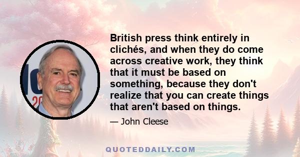 British press think entirely in clichés, and when they do come across creative work, they think that it must be based on something, because they don't realize that you can create things that aren't based on things.