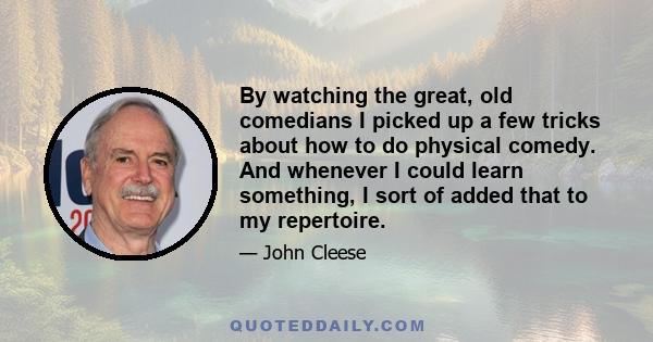 By watching the great, old comedians I picked up a few tricks about how to do physical comedy. And whenever I could learn something, I sort of added that to my repertoire.