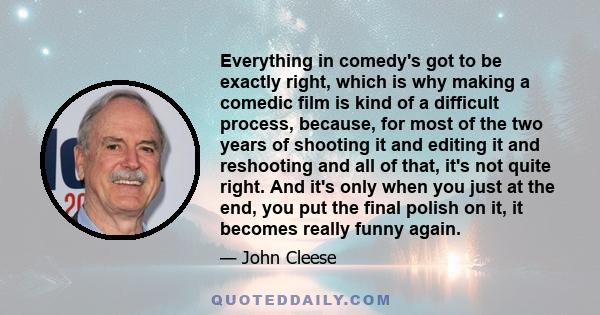 Everything in comedy's got to be exactly right, which is why making a comedic film is kind of a difficult process, because, for most of the two years of shooting it and editing it and reshooting and all of that, it's