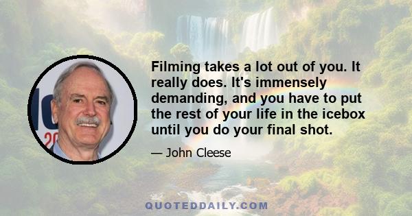 Filming takes a lot out of you. It really does. It's immensely demanding, and you have to put the rest of your life in the icebox until you do your final shot.