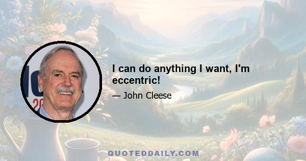 I can do anything I want, I'm eccentric!