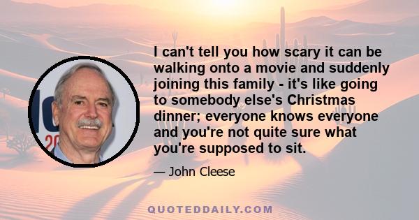 I can't tell you how scary it can be walking onto a movie and suddenly joining this family - it's like going to somebody else's Christmas dinner; everyone knows everyone and you're not quite sure what you're supposed to 