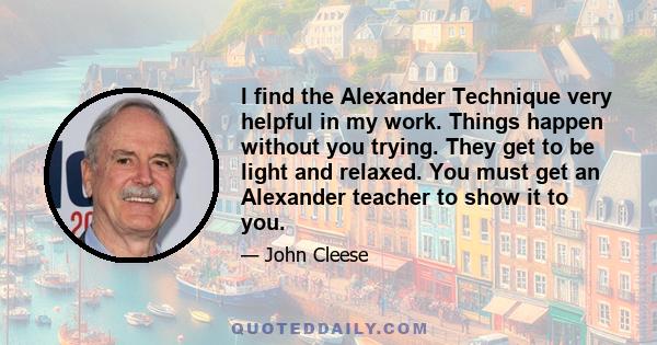 I find the Alexander Technique very helpful in my work. Things happen without you trying. They get to be light and relaxed. You must get an Alexander teacher to show it to you.