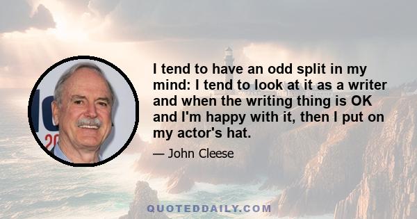 I tend to have an odd split in my mind: I tend to look at it as a writer and when the writing thing is OK and I'm happy with it, then I put on my actor's hat.