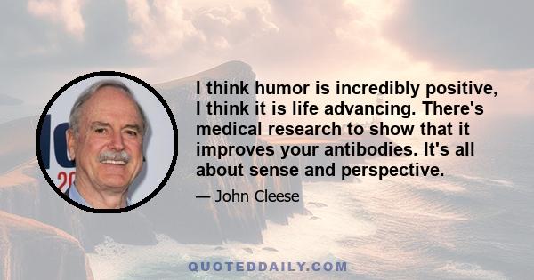 I think humor is incredibly positive, I think it is life advancing. There's medical research to show that it improves your antibodies. It's all about sense and perspective.