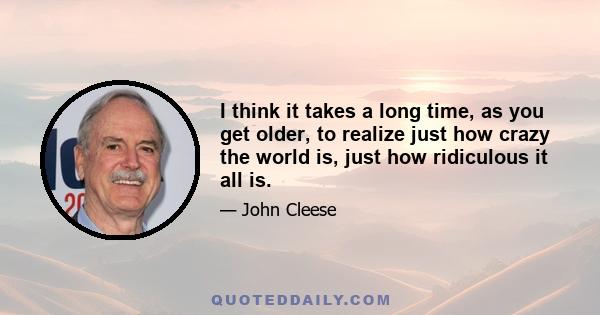 I think it takes a long time, as you get older, to realize just how crazy the world is, just how ridiculous it all is.