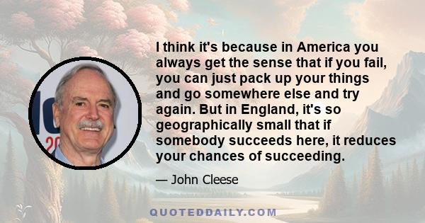 I think it's because in America you always get the sense that if you fail, you can just pack up your things and go somewhere else and try again. But in England, it's so geographically small that if somebody succeeds