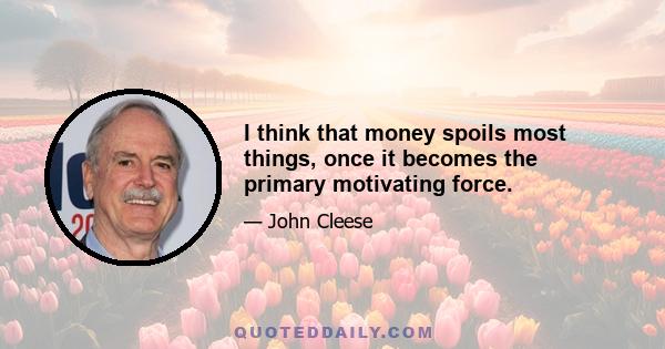 I think that money spoils most things, once it becomes the primary motivating force.