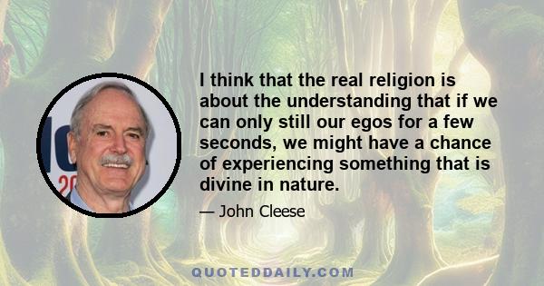 I think that the real religion is about the understanding that if we can only still our egos for a few seconds, we might have a chance of experiencing something that is divine in nature.