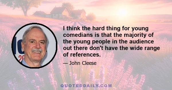 I think the hard thing for young comedians is that the majority of the young people in the audience out there don't have the wide range of references.