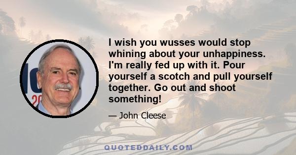 I wish you wusses would stop whining about your unhappiness. I'm really fed up with it. Pour yourself a scotch and pull yourself together. Go out and shoot something!