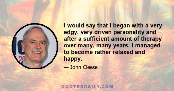 I would say that I began with a very edgy, very driven personality and after a sufficient amount of therapy over many, many years, I managed to become rather relaxed and happy.