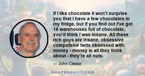 If I like chocolate it won't surprise you that I have a few chocolates in my fridge, but if you find out I've got 16 warehouses full of chocolate, you'd think I was insane. All these rich guys are insane, obsessive