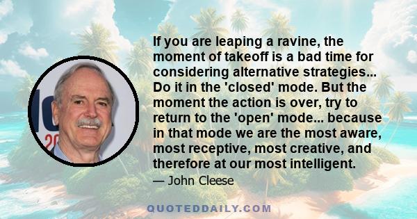 If you are leaping a ravine, the moment of takeoff is a bad time for considering alternative strategies... Do it in the 'closed' mode. But the moment the action is over, try to return to the 'open' mode... because in