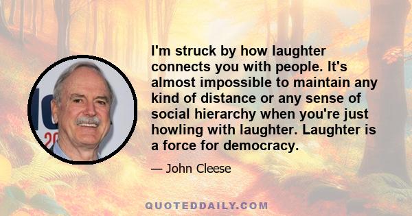 I'm struck by how laughter connects you with people. It's almost impossible to maintain any kind of distance or any sense of social hierarchy when you're just howling with laughter. Laughter is a force for democracy.