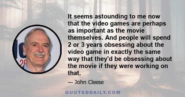 It seems astounding to me now that the video games are perhaps as important as the movie themselves. And people will spend 2 or 3 years obsessing about the video game in exactly the same way that they'd be obsessing