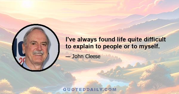 I've always found life quite difficult to explain to people or to myself.