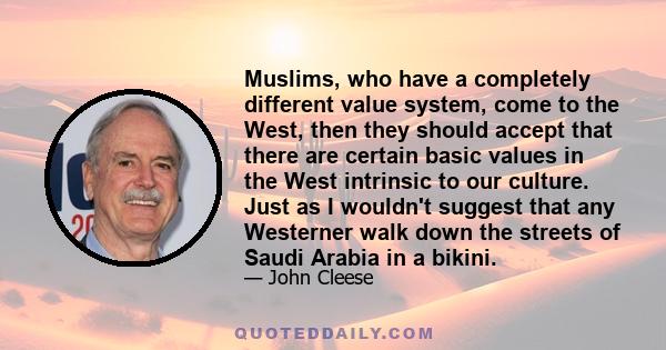 Muslims, who have a completely different value system, come to the West, then they should accept that there are certain basic values in the West intrinsic to our culture. Just as I wouldn't suggest that any Westerner