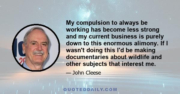 My compulsion to always be working has become less strong and my current business is purely down to this enormous alimony. If I wasn't doing this I'd be making documentaries about wildlife and other subjects that