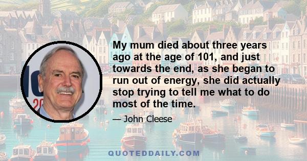 My mum died about three years ago at the age of 101, and just towards the end, as she began to run out of energy, she did actually stop trying to tell me what to do most of the time.