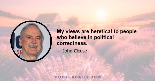 My views are heretical to people who believe in political correctness.