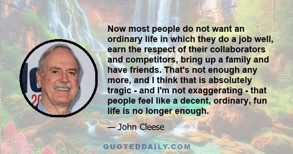 Now most people do not want an ordinary life in which they do a job well, earn the respect of their collaborators and competitors, bring up a family and have friends. That's not enough any more, and I think that is