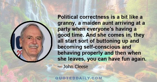 Political correctness is a bit like a granny, a maiden aunt arriving at a party when everyone's having a good time. And she comes in, they all start sort of buttoning up and becoming self-conscious and behaving properly 