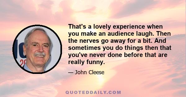 That's a lovely experience when you make an audience laugh. Then the nerves go away for a bit. And sometimes you do things then that you've never done before that are really funny.