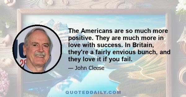 The Americans are so much more positive. They are much more in love with success. In Britain, they're a fairly envious bunch, and they love it if you fail.