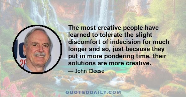 The most creative people have learned to tolerate the slight discomfort of indecision for much longer and so, just because they put in more pondering time, their solutions are more creative.