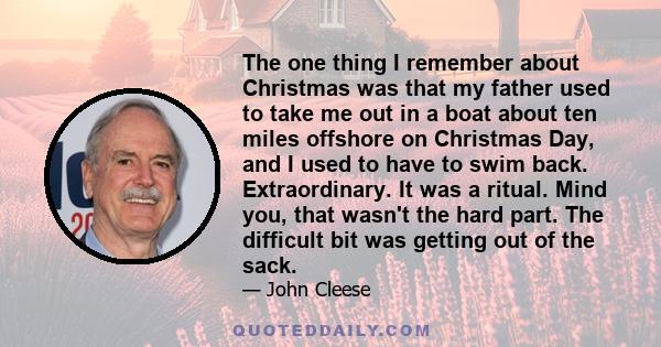 The one thing I remember about Christmas was that my father used to take me out in a boat about ten miles offshore on Christmas Day, and I used to have to swim back. Extraordinary. It was a ritual. Mind you, that wasn't 