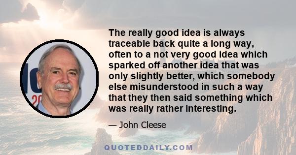 The really good idea is always traceable back quite a long way, often to a not very good idea which sparked off another idea that was only slightly better, which somebody else misunderstood in such a way that they then