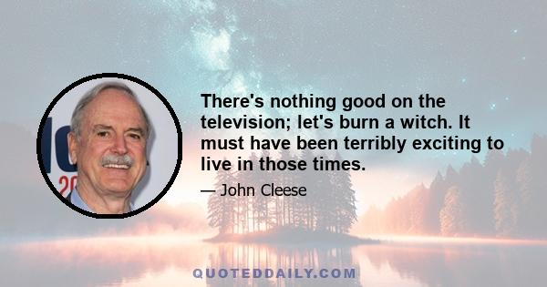 There's nothing good on the television; let's burn a witch. It must have been terribly exciting to live in those times.