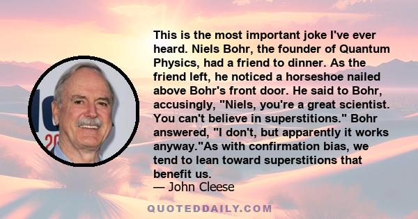 This is the most important joke I've ever heard. Niels Bohr, the founder of Quantum Physics, had a friend to dinner. As the friend left, he noticed a horseshoe nailed above Bohr's front door. He said to Bohr,