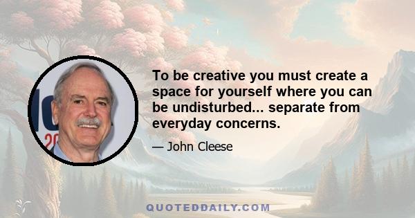 To be creative you must create a space for yourself where you can be undisturbed... separate from everyday concerns.