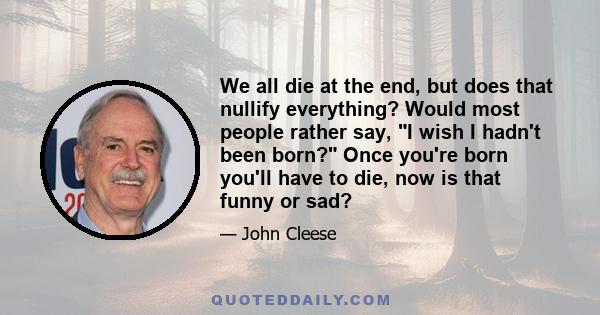 We all die at the end, but does that nullify everything? Would most people rather say, I wish I hadn't been born? Once you're born you'll have to die, now is that funny or sad?