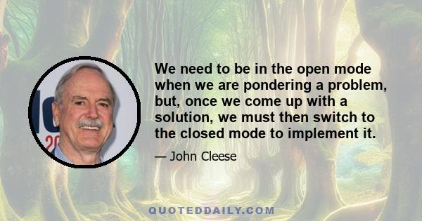 We need to be in the open mode when we are pondering a problem, but, once we come up with a solution, we must then switch to the closed mode to implement it.