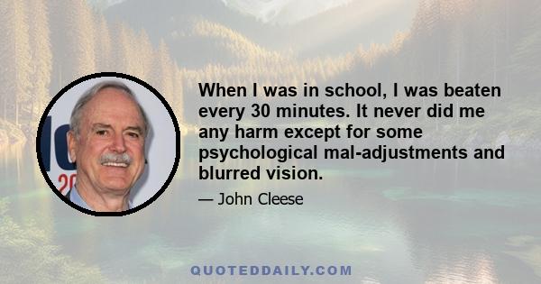 When I was in school, I was beaten every 30 minutes. It never did me any harm except for some psychological mal-adjustments and blurred vision.