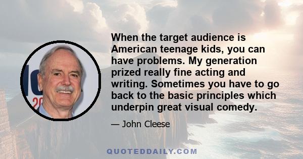 When the target audience is American teenage kids, you can have problems. My generation prized really fine acting and writing. Sometimes you have to go back to the basic principles which underpin great visual comedy.