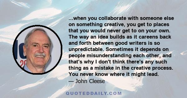 ...when you collaborate with someone else on something creative, you get to places that you would never get to on your own. The way an idea builds as it careens back and forth between good writers is so unpredictable.