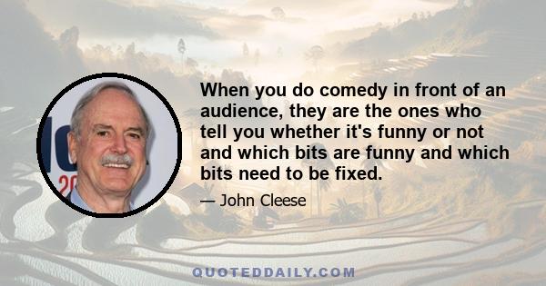 When you do comedy in front of an audience, they are the ones who tell you whether it's funny or not and which bits are funny and which bits need to be fixed.