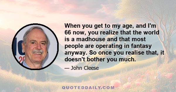 When you get to my age, and I'm 66 now, you realize that the world is a madhouse and that most people are operating in fantasy anyway. So once you realise that, it doesn't bother you much.