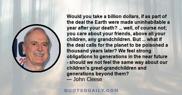 Would you take a billion dollars, if as part of the deal the Earth were made uninhabitable a year after your death? ... well, of course not; you care about your friends, above all your children, any grandchildren. But