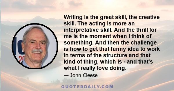 Writing is the great skill, the creative skill. The acting is more an interpretative skill. And the thrill for me is the moment when I think of something. And then the challenge is how to get that funny idea to work in