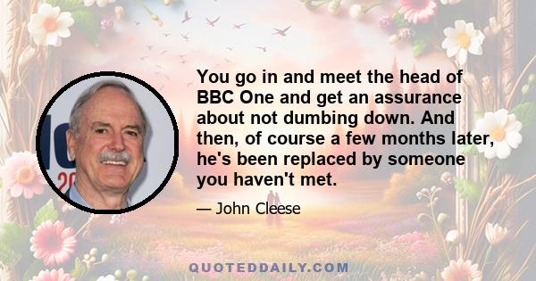 You go in and meet the head of BBC One and get an assurance about not dumbing down. And then, of course a few months later, he's been replaced by someone you haven't met.