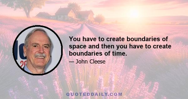 You have to create boundaries of space and then you have to create boundaries of time.