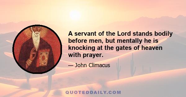 A servant of the Lord stands bodily before men, but mentally he is knocking at the gates of heaven with prayer.