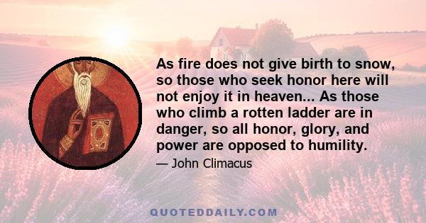 As fire does not give birth to snow, so those who seek honor here will not enjoy it in heaven... As those who climb a rotten ladder are in danger, so all honor, glory, and power are opposed to humility.