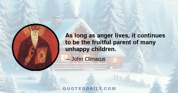 As long as anger lives, it continues to be the fruitful parent of many unhappy children.