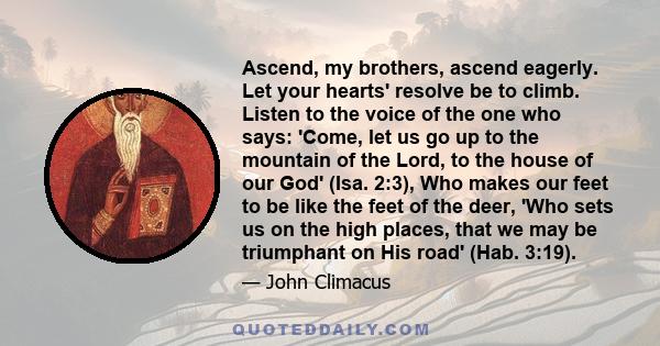 Ascend, my brothers, ascend eagerly. Let your hearts' resolve be to climb. Listen to the voice of the one who says: 'Come, let us go up to the mountain of the Lord, to the house of our God' (Isa. 2:3), Who makes our